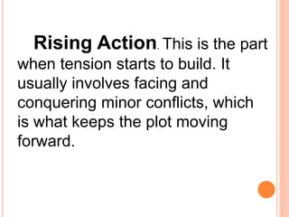 Rising Action. This is the part
when tension starts to build. It
usually involves facing and
conquering minor conflicts, which
is what keeps the plot moving
forward.
 