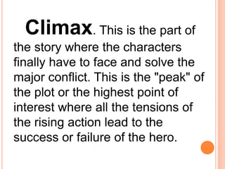 Climax. This is the part of
the story where the characters
finally have to face and solve the
major conflict. This is the "peak" of
the plot or the highest point of
interest where all the tensions of
the rising action lead to the
success or failure of the hero.
 