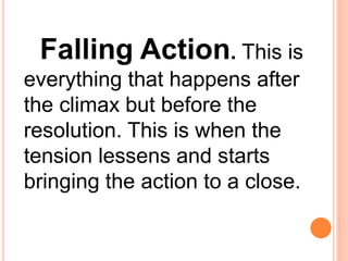 Falling Action. This is
everything that happens after
the climax but before the
resolution. This is when the
tension lessens and starts
bringing the action to a close.
 