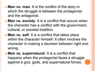  Man vs. man. It is the conflict of the story in
which the struggle is between the protagonist
and the antagonist.
 Man vs. society. It is a conflict that occurs when
the character has a conflict with the government,
cultural, or societal tradition.
 Man vs. self. It is a conflict that takes place
within the character himself. It often involves the
character in making a decision between right and
wrong.
 Man vs. supernatural. It is a conflict that
happens when the protagonist faces a struggle
against a god, gods, and supernatural forces.
 