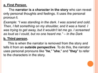 a. First Person.
The narrator is a character in the story who can reveal
only personal thoughts and feelings. It uses the personal
pronoun I.
Example: “I was standing in the dark. I was scared and cold.
Then, I felt something on my shoulder, and it was a hand. I
was trying to get away, but it wouldn’t let me go. I screamed
as loud as I could, but no one heard me.” – In the Dark
b. Third person.
This is when the narrator is removed from the story and
tells it from an outside perspective. To do this, the narrator
uses personal pronouns like "he," "she," and "they" to refer
to the characters in the story.
 