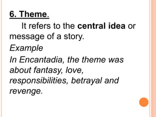 6. Theme.
It refers to the central idea or
message of a story.
Example
In Encantadia, the theme was
about fantasy, love,
responsibilities, betrayal and
revenge.
 
