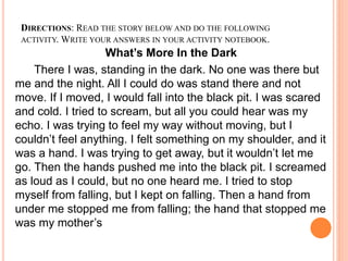 DIRECTIONS: READ THE STORY BELOW AND DO THE FOLLOWING
ACTIVITY. WRITE YOUR ANSWERS IN YOUR ACTIVITY NOTEBOOK.
What’s More In the Dark
There I was, standing in the dark. No one was there but
me and the night. All I could do was stand there and not
move. If I moved, I would fall into the black pit. I was scared
and cold. I tried to scream, but all you could hear was my
echo. I was trying to feel my way without moving, but I
couldn’t feel anything. I felt something on my shoulder, and it
was a hand. I was trying to get away, but it wouldn’t let me
go. Then the hands pushed me into the black pit. I screamed
as loud as I could, but no one heard me. I tried to stop
myself from falling, but I kept on falling. Then a hand from
under me stopped me from falling; the hand that stopped me
was my mother’s
 