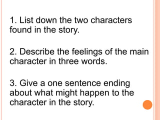 1. List down the two characters
found in the story.
2. Describe the feelings of the main
character in three words.
3. Give a one sentence ending
about what might happen to the
character in the story.
 