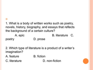
1. What is a body of written works such as poetry,
novels, history, biography, and essays that reflects
the background of a certain culture?
A. epic B. literature C.
poetry D. prose
2. Which type of literature is a product of a writer’s
imagination?
A. feature B. fiction
C. literature D. non-fiction
 