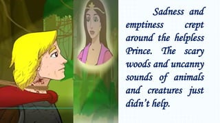 Sadness and
emptiness crept
around the helpless
Prince. The scary
woods and uncanny
sounds of animals
and creatures just
didn’t help.
 