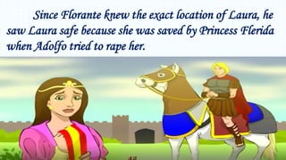 Since Florante knew the exact location of Laura, he
saw Laura safe because she was saved by Princess Flerida
when Adolfo tried to rape her.
 