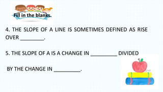 4. THE SLOPE OF A LINE IS SOMETIMES DEFINED AS RISE
OVER ________.
5. THE SLOPE OF A IS A CHANGE IN _________ DIVIDED
BY THE CHANGE IN _________.
Fill in the blanks.
 
