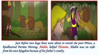Just before two huge lions were about to ravish the poor Prince, a
kindhearted Persian Morong, Aladin, helped Florante. Aladin was on exile
from his own kingdom because of his father’s cruelty.
 