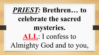 PRIEST: Brethren… to
celebrate the sacred
mysteries.
ALL: I confess to
Almighty God and to you,
 