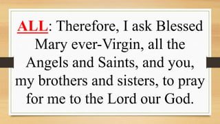 ALL: Therefore, I ask Blessed
Mary ever-Virgin, all the
Angels and Saints, and you,
my brothers and sisters, to pray
for me to the Lord our God.
 