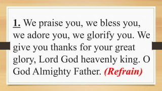 1. We praise you, we bless you,
we adore you, we glorify you. We
give you thanks for your great
glory, Lord God heavenly king. O
God Almighty Father. (Refrain)
 