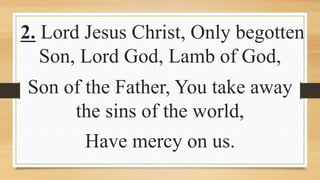 2. Lord Jesus Christ, Only begotten
Son, Lord God, Lamb of God,
Son of the Father, You take away
the sins of the world,
Have mercy on us.
 