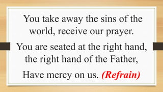 You take away the sins of the
world, receive our prayer.
You are seated at the right hand,
the right hand of the Father,
Have mercy on us. (Refrain)
 