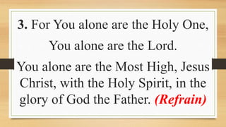 3. For You alone are the Holy One,
You alone are the Lord.
You alone are the Most High, Jesus
Christ, with the Holy Spirit, in the
glory of God the Father. (Refrain)
 
