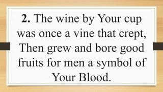 2. The wine by Your cup
was once a vine that crept,
Then grew and bore good
fruits for men a symbol of
Your Blood.
 