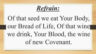 Refrain:
Of that seed we eat Your Body,
our Bread of Life, Of that wine
we drink, Your Blood, the wine
of new Covenant.
 