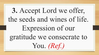 3. Accept Lord we offer,
the seeds and wines of life.
Expression of our
gratitude we consecrate to
You. (Ref.)
 