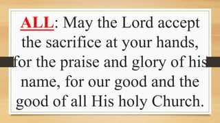 ALL: May the Lord accept
the sacrifice at your hands,
for the praise and glory of his
name, for our good and the
good of all His holy Church.
 