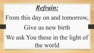 Refrain:
From this day on and tomorrow,
Give us new birth
We ask You these in the light of
the world
 