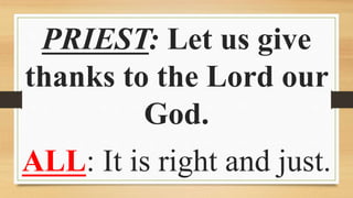 PRIEST: Let us give
thanks to the Lord our
God.
ALL: It is right and just.
 