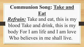 Communion Song: Take and
Eat
Refrain: Take and eat, this is my
blood Take and drink, this is my
body For I am life and I am love
Who believes in me shall live.
 