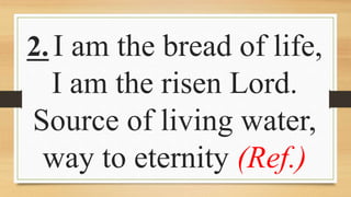 2.I am the bread of life,
I am the risen Lord.
Source of living water,
way to eternity (Ref.)
 