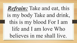 Refrain: Take and eat, this
is my body Take and drink,
this is my blood For I am
life and I am love Who
believes in me shall live.
 