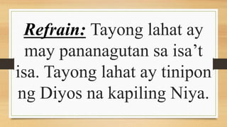 Refrain: Tayong lahat ay
may pananagutan sa isa’t
isa. Tayong lahat ay tinipon
ng Diyos na kapiling Niya.
 