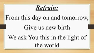 Refrain:
From this day on and tomorrow,
Give us new birth
We ask You this in the light of
the world
 