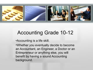 •Accounting is a life skill.
•Whether you eventually decide to become
an Accountant, an Engineer, a Doctor or an
Entrepreneur or anything else, you will
benefit by having a sound Accounting
background.
Accounting Grade 10-12
 