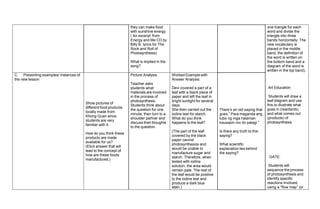 they can make food
with sunshine energy.
( An excerpt from
Energy and Me CD by
Billy B, lyrics for The
Rock and Roll of
Photosynthesis)
What is implied in the
song?
one triangle for each
word and divide the
triangle into three
bands horizontally. The
new vocabulary is
placed in the middle
band, the definition of
the word is written on
the bottom band and a
diagram of the word is
written in the top band).
Art Education:
Students will draw a
leaf diagram and use
this to illustrate what
goes in (reactants),
and what comes out
(products) of
photosynthesis.
GATE:
Students will
sequence the process
of photosynthesis and
identify specific
reactions involved,
using a “flow map” (or
C. Presenting examples/ instances of
the new lesson
Show pictures of
different food products
locally made from
Khong Guan since
students are very
familiar with it.
How do you think these
products are made
available for us?
(Elicit answer that will
lead to the concept of
how are these foods
manufactured.)
Picture Analysis.
Teacher asks
students what
materials are involved
in the process of
photosynthesis.
Students think about
the question for one
minute, then turn to a
shoulder partner and
discuss their thoughts
to the question.
Worked Example with
Answer Analysis:
Devi covered a part of a
leaf with a black piece of
paper and left the leaf in
bright sunlight for several
days.
She then carried out the
iodine test for starch.
What do you think
happens to the leaf?
(The part of the leaf
covered by the black
paper cannot
photosynthesize and
would be unable to
manufacture sugar and
starch. Therefore, when
tested with iodine
solution, the area would
remain pale. The rest of
the leaf would be positive
to the iodine test and
produce a dark blue
stain.)
There’s an old saying that
goes,” Para maganda ang
tubo ng mga halaman
kausapin mo ito palagi.”
Is there any truth to this
saying?
What scientific
explanation lies behind
the saying?
 