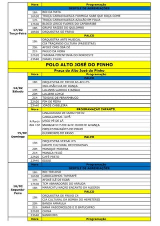 Hora Programação
16h BOI DA MATA
16h30 TROÇA CARNAVALESCA FORMIGA SABE QUE ROÇA COME
17h TROÇA CARNAVALESCA AZULÃO EM FOLIA
17h30 BLOCO LÍRICO FLORES DO CAPIBARIBE
18h GRUPO RAÍZES DO QUILOMBO
18h30 ORQUESTRA SÓ FREVO
ORQUESTRA ARTE MUSICAL
CIA TRAÇANDO CULTURA (PASSISTAS)
20h AFOXÉ OMO OBÁ DÊ
21h PAULO DA HORA
22h20 FABIANA PIMENTINHA DO NORDESTE
23h40 ISRAEL FILHO
Hora Programação
18h ORQUESTRA DE FREVO AS AELLYS
INCLUSÃO CIA DE DANÇA
19h LUCINHA GUERRA E BANDA
20h LUCIENE LOYCE
21h TOADAS DE PERNAMBUCO
22h20 FIM DE FEIRA
23h40 JORGE CABELEIRA
Hora PROGRAMAÇÃO INFANTIL
LINGUARUDO DE OURO PRETO
CABOCLINHOS TUPÃ
URSO PÉ DE LÃ
MARACATU ESTRELA DE OURO DE ALIANÇA
ORQUESTRA RAÍZES DO PINHO
GUERREIROS DO PASSO
ORQUESTRA VERSALLES
GRUPO CULTURAL RECIFOGOSAS
20h MONIQUE MORENA
21h MONICA FEIJÓ
22h20 CAFÉ PRETO
23h40 EDDIE
Hora Programação
16h BOI TRELOSO
16h30 CABOCLINHOS TAPIRAPÉ
17h AFOXÉ ILÊ DE EGBÁ
17h30 TCM ABANADORES DO ARRUDA
18h MARACATU NAÇÃO ENCANTO DA ALEGRIA
ORQUESTRA DE FREVO C4
CIA CULTURAL DA BOMBA DO HEMETÉRIO
20h BANDA AMARULA
21h NANÁ VASCONCELOS E O BATUCAFRO
22h20 CHINA
23h40 NANDO REIS
Hora Programação
16/02
Segunda-
Feira
DESFILE DE AGREMIAÇÕES
PALCO
19h
POLO ALTO JOSÉ DO PINHO
Praça do Alto José do Pinho
14/02
Sábado
PALCO
15/02
Domingo
A Partir
das 15h
PALCO
19h
17/02
Terça-Feira
DESFILE DE AGREMIAÇÕES
PALCO
19h
 