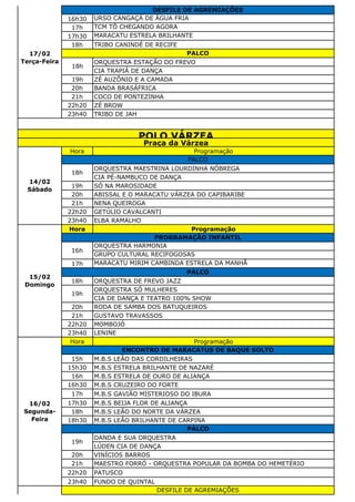 16h30 URSO CANGAÇÁ DE ÁGUA FRIA
17h TCM TÔ CHEGANDO AGORA
17h30 MARACATU ESTRELA BRILHANTE
18h TRIBO CANINDÉ DE RECIFE
ORQUESTRA ESTAÇÃO DO FREVO
CIA TRAPIÁ DE DANÇA
19h ZÉ AUZÔNIO E A CAMADA
20h BANDA BRASÁFRICA
21h COCO DE PONTEZINHA
22h20 ZÉ BROW
23h40 TRIBO DE JAH
Hora Programação
ORQUESTRA MAESTRINA LOURDINHA NÓBREGA
CIA PÉ-NAMBUCO DE DANÇA
19h SÓ NA MAROSIDADE
20h ABISSAL E O MARACATU VÁRZEA DO CAPIBARIBE
21h NENA QUEIROGA
22h20 GETÚLIO CAVALCANTI
23h40 ELBA RAMALHO
Hora Programação
ORQUESTRA HARMONIA
GRUPO CULTURAL RECIFOGOSAS
17h MARACATU MIRIM CAMBINDA ESTRELA DA MANHÃ
18h ORQUESTRA DE FREVO JAZZ
ORQUESTRA SÓ MULHERES
CIA DE DANÇA E TEATRO 100% SHOW
20h RODA DE SAMBA DOS BATUQUEIROS
21h GUSTAVO TRAVASSOS
22h20 MOMBOJÓ
23h40 LENINE
Hora Programação
15h M.B.S LEÃO DAS CORDILHEIRAS
15h30 M.B.S ESTRELA BRILHANTE DE NAZARÉ
16h M.B.S ESTRELA DE OURO DE ALIANÇA
16h30 M.B.S CRUZEIRO DO FORTE
17h M.B.S GAVIÃO MISTERIOSO DO IBURA
17h30 M.B.S BEIJA FLOR DE ALIANÇA
18h M.B.S LEÃO DO NORTE DA VÁRZEA
18h30 M.B.S LEÃO BRILHANTE DE CARPINA
DANDA E SUA ORQUESTRA
LÚDEN CIA DE DANÇA
20h VINÍCIOS BARROS
21h MAESTRO FORRÓ - ORQUESTRA POPULAR DA BOMBA DO HEMETÉRIO
22h20 PATUSCO
23h40 FUNDO DE QUINTAL
16/02
Segunda-
Feira
ENCONTRO DE MARACATUS DE BAQUE SOLTO
PALCO
19h
DESFILE DE AGREMIAÇÕES
15/02
Domingo
PROGRAMAÇÃO INFANTIL
16h
PALCO
19h
POLO VÁRZEA
Praça da Várzea
14/02
Sábado
PALCO
18h
17/02
Terça-Feira
DESFILE DE AGREMIAÇÕES
PALCO
18h
 