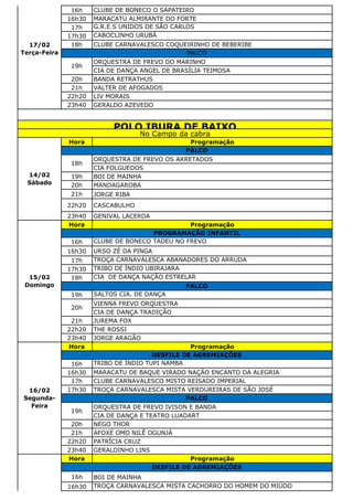 16h CLUBE DE BONECO O SAPATEIRO
16h30 MARACATU ALMIRANTE DO FORTE
17h G.R.E.S UNIDOS DE SÃO CARLOS
17h30 CABOCLINHO URUBÁ
18h CLUBE CARNAVALESCO COQUEIRINHO DE BEBERIBE
ORQUESTRA DE FREVO DO MARINHO
CIA DE DANÇA ANGEL DE BRASÍLIA TEIMOSA
20h BANDA RETRATHUS
21h VALTER DE AFOGADOS
22h20 LIV MORAIS
23h40 GERALDO AZEVEDO
Hora Programação
ORQUESTRA DE FREVO OS ARRETADOS
CIA FOLGUEDOS
19h BOI DE MAINHA
20h MANDAGAROBA
21h JORGE RIBA
22h20 CASCABULHO
23h40 GENIVAL LACERDA
Hora Programação
16h CLUBE DE BONECO TADEU NO FREVO
16h30 URSO ZÉ DA PINGA
17h TROÇA CARNAVALESCA ABANADORES DO ARRUDA
17h30 TRIBO DE ÍNDIO UBIRAJARA
18h CIA DE DANÇA NAÇÃO ESTRELAR
19h SALTOS CIA. DE DANÇA
VIENNA FREVO ORQUESTRA
CIA DE DANÇA TRADIÇÃO
21h JUREMA FOX
22h20 THE ROSSI
23h40 JORGE ARAGÃO
Hora Programação
16h TRIBO DE ÍNDIO TUPI NAMBA
16h30 MARACATU DE BAQUE VIRADO NAÇÃO ENCANTO DA ALEGRIA
17h CLUBE CARNAVALESCO MISTO REISADO IMPERIAL
17h30 TROÇA CARNAVALESCA MISTA VERDUREIRAS DE SÃO JOSÉ
ORQUESTRA DE FREVO IVISON E BANDA
CIA DE DANÇA E TEATRO LUADART
20h NEGO THOR
21h AFOXÉ OMO NILÊ OGUNJÁ
22h20 PATRÍCIA CRUZ
23h40 GERALDINHO LINS
Hora Programação
16h BOI DE MAINHA
16h30 TROÇA CARNAVALESCA MISTA CACHORRO DO HOMEM DO MIÚDO
DESFILE DE AGREMIAÇÕES
15/02
Domingo
PROGRAMAÇÃO INFANTIL
PALCO
20h
16/02
Segunda-
Feira
DESFILE DE AGREMIAÇÕES
PALCO
19h
POLO IBURA DE BAIXO
No Campo da cabra
14/02
Sábado
PALCO
18h
17/02
Terça-Feira PALCO
19h
 
