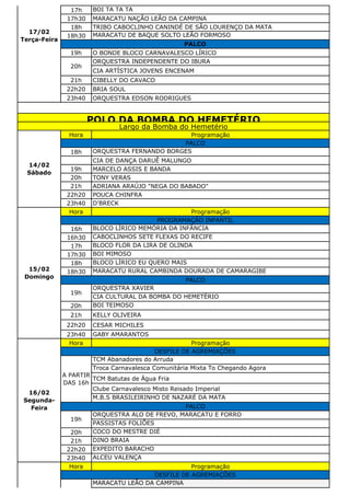 17h BOI TA TA TA
17h30 MARACATU NAÇÃO LEÃO DA CAMPINA
18h TRIBO CABOCLINHO CANINDÉ DE SÃO LOURENÇO DA MATA
18h30 MARACATU DE BAQUE SOLTO LEÃO FORMOSO
19h O BONDE BLOCO CARNAVALESCO LÍRICO
ORQUESTRA INDEPENDENTE DO IBURA
CIA ARTÍSTICA JOVENS ENCENAM
21h CIBELLY DO CAVACO
22h20 BRIA SOUL
23h40 ORQUESTRA EDSON RODRIGUES
Hora Programação
18h ORQUESTRA FERNANDO BORGES
CIA DE DANÇA DARUÊ MALUNGO
19h MARCELO ASSIS E BANDA
20h TONY VERAS
21h ADRIANA ARAÚJO "NEGA DO BABADO"
22h20 POUCA CHINFRA
23h40 D'BRECK
Hora Programação
16h BLOCO LÍRICO MEMÓRIA DA INFÂNCIA
16h30 CABOCLINHOS SETE FLEXAS DO RECIFE
17h BLOCO FLOR DA LIRA DE OLINDA
17h30 BOI MIMOSO
18h BLOCO LÍRICO EU QUERO MAIS
18h30 MARACATU RURAL CAMBINDA DOURADA DE CAMARAGIBE
ORQUESTRA XAVIER
CIA CULTURAL DA BOMBA DO HEMETÉRIO
20h BOI TEIMOSO
21h KELLY OLIVEIRA
22h20 CESAR MICHILES
23h40 GABY AMARANTOS
Hora Programação
TCM Abanadores do Arruda
Troca Carnavalesca Comunitária Mixta To Chegando Agora
TCM Batutas de Água Fria
Clube Carnavalesco Misto Reisado Imperial
M.B.S BRASILEIRINHO DE NAZARÉ DA MATA
ORQUESTRA ALO DE FREVO, MARACATU E FORRO
PASSISTAS FOLIÕES
20h COCO DO MESTRE DIÉ
21h DINO BRAIA
22h20 EXPEDITO BARACHO
23h40 ALCEU VALENÇA
Hora Programação
MARACATU LEÃO DA CAMPINA
DESFILE DE AGREMIAÇÕES
16/02
Segunda-
Feira
DESFILE DE AGREMIAÇÕES
A PARTIR
DAS 16h
PALCO
19h
POLO DA BOMBA DO HEMETÉRIO
Largo da Bomba do Hemetério
14/02
Sábado
PALCO
15/02
Domingo
PROGRAMAÇÃO INFANTIL
PALCO
19h
17/02
Terça-Feira
PALCO
20h
 