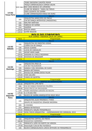 TRIBO INDIGENA CARIPÓS MIRIM
TROÇA CARNAVALESCA CAMISA VELHA
BOI CARA BRANCA DE LIMOEIRO
CLUBE DE BONECO TADEU NO FREVO
GRES GIGANTE DO SAMBA
CLUBE CARNAVALESCO BOLA DE OURO
ORQUESTRA ARRECIFES DE FREVO
CIA DE DANÇA ARTEFATOS (PASSISTAS)
19h WALTER VENTURA
20h FáBRICA DE SAMBA
21h VALÉRIA
22h20 EDILZA AIRES
23h40 ALMIR ROUCHE
Hora Programação
ORQUESTRA DO MAESTRO OZEAS
LÚDEN CIA DE DANÇA
19h ASSIS GUERRA
20h LUCIA DE CARVALHO
21h AFOXÉ OMIM SABÁ
22h20 ADRIANA B E BAILE MODERNO
23h40 EXCESSO DE BAGAGEM
Hora Programação
ORQUESTRA MAIA JR
CIA DE FOLGUEDOS
19h DANDA E SEU REGIONAL DE OURO
20h BANDA ART'MANHA
21h ESCOLA DE SAMBA DEIXA FALAR
22h20 CRIS GALVÃO
23h40 FUNDO DE QUINTAL
Hora Programação
15h30 ORQUESTRA LIMA NETO
16h CIA DE DANÇA PASSISTAS FOLIÕES
16h30 URSO PRETO DA MACAXEIRA
17h TRIBO INDÍGENA CARIJÓS DE RECIFE‫‏‬
17h30 C.C.M.DAS PÁS
18h BLOCO DE SAMBA ANARQUISTAS BOLE BOLE
ORQUESTRA ZUZA MIRANDA E THAIS
GRUPO DE PASSISTAS ZENAIDE BEZERRA
20h A COCADA
21h BANDA RETRATHUS
22h20 MARACATU NAÇÃO PERNAMBUCO
23h40 SPOK FREVO ORQUESTRA - HOMENAGEADO DO CARNAVAL 2015
Hora Programação
16h ORQUESTRA CAPITAL DO FREVO
16h30 PASSISTAS CAMPEÕES
17h MARACATU LEÃO DO NORTE DA VÁRZEA
17h30 Associação Cultural Boi Fantástico
18h BLOCO CARNAVALESCO LIRICO ARTESÃO DE PERNAMBUCO
DESFILE DE AGREMIAÇÕES
15/02
Domingo
PALCO
18h
16/02
Segunda-
Feira
DESFILE DE AGREMIAÇÕES
PALCO
19h
POLO DO CORDEIRO
RUA GOMES TABORDA (RUA DA LAMA)
14/02
Sábado
PALCO
18h
17/02
Terça-Feira
A Partir das 16h
PALCO
18h
 