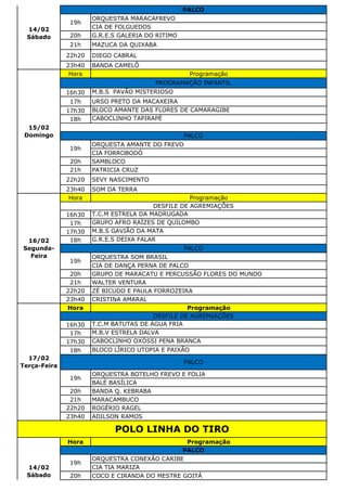 ORQUESTRA MARACAFREVO
CIA DE FOLGUEDOS
20h G.R.E.S GALERIA DO RITIMO
21h MAZUCA DA QUIXABA
22h20 DIEGO CABRAL
23h40 BANDA CAMELÔ
Hora Programação
16h30 M.B.S PAVÃO MISTERIOSO
17h URSO PRETO DA MACAXEIRA
17h30 BLOCO AMANTE DAS FLORES DE CAMARAGIBE
18h CABOCLINHO TAPIRAPÉ
ORQUESTA AMANTE DO FREVO
CIA FORROBODÓ
20h SAMBLOCO
21h PATRICIA CRUZ
22h20 SEVY NASCIMENTO
23h40 SOM DA TERRA
Hora Programação
16h30 T.C.M ESTRELA DA MADRUGADA
17h GRUPO AFRO RAÍZES DE QUILOMBO
17h30 M.B.S GAVIÃO DA MATA
18h G.R.E.S DEIXA FALAR
ORQUESTRA SOM BRASIL
CIA DE DANÇA PERNA DE PALCO
20h GRUPO DE MARACATU E PERCUSSÃO FLORES DO MUNDO
21h WALTER VENTURA
22h20 ZÉ BICUDO E PAULA FORROZEIRA
23h40 CRISTINA AMARAL
Hora Programação
16h30 T.C.M BATUTAS DE ÁGUA FRIA
17h M.B.V ESTRELA DALVA
17h30 CABOCLINHO OXÓSSI PENA BRANCA
18h BLOCO LÍRICO UTOPIA E PAIXÃO
ORQUESTRA BOTELHO FREVO E FOLIA
BALÉ BASÍLICA
20h BANDA Q. KEBRABA
21h MARACAMBUCO
22h20 ROGÉRIO RAGEL
23h40 ADILSON RAMOS
Hora Programação
ORQUESTRA CONEXÃO CARIBE
CIA TIA MARIZA
20h COCO E CIRANDA DO MESTRE GOITÁ
POLO LINHA DO TIRO
14/02
Sábado
PALCO
19h
16/02
Segunda-
Feira
DESFILE DE AGREMIAÇÕES
PALCO
19h
17/02
Terça-Feira
DESFILE DE AGREMIAÇÕES
PALCO
19h
14/02
Sábado
PALCO
19h
15/02
Domingo
PROGRAMAÇÃO INFANTIL
PALCO
19h
 
