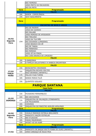 BOI TEIMOSO
URSO PRETO DA MACAXEIRA
BOI DA MATA
Hora Programação
18h BANDA CORDELÂNDIA
19h SEVY NASCIMENTO
Hora Programação
BOI DE MAINHA
URSO DO VIZINHO
BOI MALABÁ
URSO MIMOSO DE AFOGADOS
BOI TRELOSO
URSO DA TUA MÃE
BOI DOURADO (LIMOEIRO)
URSO BRANCO DO ZÉ
BOI DE TANGA
BOI MANHOSO
BOI MIMOSO
URSO ZÉ DA PINGA
BOI CARA BRANCA DE LIMOEIRO
18h A BANDINHA
19h A FAMÍLIA SALUSTIANO E A RABECA ENCANTADA
15h BRINCANTES CIRCENSES
ORQUESTRA BICHOS SOLTOS
BALÉ DEVERAS (INFANTIL)
17h PALLIS E SUA TURMA
18h BANDA MARIA FULÔ
19h QUINTETO VIOLADO
15h PICADEIRO PERNAMBUCO
16h BOI ARCOVERDE
ORQUESTRA DE PALHAÇOS (ITINERANTE)
CIA FOLGUEDOS
18h COISINHA
19h ORQUESTRA DO MAESTRO ADELMO APOLONIO
Hora Programação
15h CAVALO MARINHO ESTRELA BRILHANTE
16h MARACATU NAÇÃO ESTRELAR
17h BOI D'LOUCOS
18h FADAS MAGRINHAS
19h AFOXÉ YLÉ DE EGBÁ
Hora Programação
15h MARACATU DE BAQUE SOLTO PIABA DE OURO (INFANTIL)
16h URSO CANGAÇÁ DE ÁGUA FRIA
16/02
Segunda
Feira
PALCO
17/02
Terça Feira
PALCO
PARQUE SANTANA
Casa Forte
PALCO
15/02
DOMINGO 17h
16/02
Segunda
Feira
ENCONTRO DE BOIS E URSOS
15H
PALCO
17/02
TERÇA-
FEIRA
PALCO
16h
PALCO
 