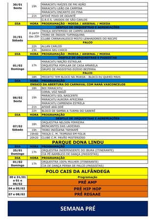 MARACATU RAÍZES DE PAI ADÃO
MARACATU LEÃO DA CAMPINA
MARACATU ENCANTO DO PINA
21h AFOXÉ POVO DE OGUNTÉ
G.R.E.S. UNIDOS DE SÃO CARLOS
DIA HORA PROGRAMAÇÃO - MOEDA / ARSENAL / MOEDA
TROÇA DESTEMIDO DE CAMPO GRANDE
TRIBO DE ÍNDIOS TUPINIQUINS
CLUBE CARNAVALESCO MISTO LENHADORES DO RECIFE
22h ALLAN CARLOS
23h BANDA SEU CHICO
DIA HORA PROGRAMAÇÃO - MOEDA / ARSENAL / MOEDA
MARACATU NAÇÃO ESTRELAR
ORQUESTRA POPULAR DE CASA AMARELA
GRUPO DE PASSISTAS EGÍDIO BEZERRA
18h PROJETO TEM BLOCO NA MOEDA - BLOCO EU QUERO MAIS
DIA HORA PROGRAMAÇÃO
18h BOI MARACATU
CORAL VOZ NAGÔ
MARACATU SOL NASCENTE
MARACATU AURORA AFRICANA
MARACATU CAMBINDA ESTRELA
21h AFOXÉ ARÁ ODÉ
22h BLOCO DE SAMBA A TURMA DO SABERÉ
DIA HORA PROGRAMAÇÃO
ORQUESTRA NELSON FERREIRA
BRINCANTES DAS LADEIRAS
19h TRIBO INDÍGENA TAPIRAPÉ
19h40 TROÇA C. M. TEIMOSO EM FOLIA
20h20 CLUBE C.M. PAVÃO MISTERIOSO
DIA HORA PROGRAMAÇÃO
ORQUESTRA INDEPENDENTE DO IBURA (ITINERANTE)
CIA PÉ-NAMBUCO DE DANÇA (PASSISTAS)
DIA HORA PROGRAMAÇÃO
ORQUESTRA 100% MULHER (ITINERANTE)
CIA DE DANÇA PERNA DE PALCO (PASSISTAS)
04 e 05/02
07 e 08/02
SEMANA PRÉ
PARQUE DONA LINDU
30/01
Sexta
19h
01/02
Domingo
DESFILE DE ORQUESTRAS E AGREMIAÇÕES
A partir
das 20h
PALCO
31/01
Sábado
DESFILE DE ORQUESTRAS E PASSISTAS
17h
PALCO
DESFILE DE ORQUESTRAS E AGREMIAÇÕES
18h
POLO CAIS DA ALFÂNDEGA
30 e 31/01
e 01 e
06/02 PRÉ AMP
25/01
Domingo
17h
01/02
Domingo
PRÉ REGAAE
19h
PRÉ HIP HOP
17h
ENSAIO DA ABERTURA DO CARNAVAL COM NANÁ VASCONCELOS
06/02
Sexta
Programação
07/02
Sábado
 