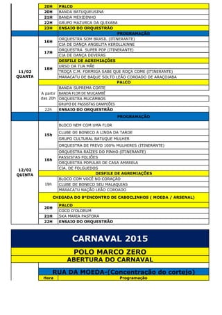 20H PALCO
20H BANDA BATUQUEUSINA
21H BANDA MEXIDINHO
22H GRUPO MAZURCA DA QUIXABA
23H ENSAIO DO ORQUESTRÃO
PROGRAMAÇÃO
ORQUESTRA SOM BRASIL (ITINERANTE)
CIA DE DANÇA ANGELITA KEROLLAINNE
ORQUESTRA SUPER POP (ITINERANTE)
CIA DE DANÇA DEVERAS
DESFILE DE AGREMIAÇÕES
URSO DA TUA MÃE
TROÇA C.M. FORMIGA SABE QUE ROÇA COME (ITINERANTE)
MARACATU DE BAQUE SOLTO LEÃO COROADO DE ARAÇOIABA
BANDA SUPREMA CORTE
BANDA FLOR DE MUÇAMBÊ
ORQUESTRA MUCAMBOS
GRUPO DE PASSISTAS CAMPEÕES
22h ENSAIO DO ORQUESTRÃO
PROGRAMAÇÃO
BLOCO NEM COM UMA FLOR
CLUBE DE BONECO A LINDA DA TARDE
GRUPO CULTURAL BATUQUE MULHER
ORQUESTRA DE FREVO 100% MULHERES (ITINERANTE)
ORQUESTRA RAÍZES DO PINHO (ITINERANTE)
PASSISTAS FOLIÕES
ORQUESTRA POPULAR DE CASA AMARELA
CIA. DE FOLGUEDOS
BLOCO COM VOCÊ NO CORAÇÃO
CLUBE DE BONECO SEU MALAQUIAS
MARACATU NAÇÃO LEÃO COROADO
PALCO
COCO D'OLORUM
21H SKA MARIA PASTORA
22H ENSAIO DO ORQUESTRÃO
Hora Programação
CARNAVAL 2015
POLO MARCO ZERO
ABERTURA DO CARNAVAL
RUA DA MOEDA-(Concentração do cortejo)
12/02
QUINTA
15h
16h
DESFILE DE AGREMIAÇÕES
19h
CHEGADA DO 8ºENCONTRO DE CABOCLINHOS ( MOEDA / ARSENAL)
20H
11/02
QUARTA
16H
17H
18H
PALCO
A partir
das 20h
 