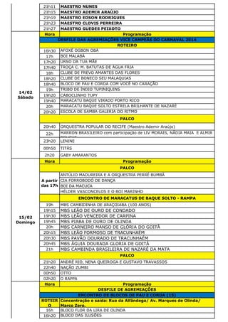21h11 MAESTRO NUNES
21h15 MAESTRO ADEMIR ARAÚJO
21h19 MAESTRO EDSON RODRIGUES
21h23 MAESTRO CLOVIS PERREIRA
21h27 MAESTRO GUEDES PEIXOTO
Hora Programação
16h30 AFOXÉ OGBON OBÁ
17h BOI MALABÁ
17h20 URSO DA TUA MÃE
17h40 TROÇA C. M. BATUTAS DE ÁGUA FRIA
18h CLUBE DE FREVO AMANTES DAS FLORES
18h20 CLUBE DE BONECO SEU MALAQUIAS
18h40 BLOCO DE PAU E CORDA COM VOCÊ NO CARAÇÃO
19h TRIBO DE ÍNDIO TUPINIQUINS
19h20 CABOCLINHO TUPY
19h40 MARACATU BAQUE VIRADO PORTO RICO
20h MARACATU BAQUE SOLTO ESTRELA BRILHANTE DE NAZARÉ
20h20 ESCOLA DE SAMBA GALERIA DO RITMO
20h40 ORQUESTRA POPULAR DO RECIFE (Maestro Ademir Araújo)
22h MARRON BRASILEIRO com participação de LIV MORAIS, NÁDIA MAIA E ALMIR
ROUCHE
23h20 LENINE
00h50 TITÃS
2h20 GABY AMARANTOS
Hora Programação
ANTÚLIO MADUREIRA E A ORQUESTRA PERRÉ BUMBÁ
CIA FORROBODÓ DE DANÇA
BOI DA MACUCA
HÉLDER VASCONCELOS E O BOI MARINHO
ENCONTRO DE MARACATUS DE BAQUE SOLTO - RAMPA
19h MBS CAMBIDINHA DE ARAÇOIABA (100 ANOS)
19h15 MBS LEÃO DE OURO DE CONDADO
19h30 MBS LEÃO VENCEDOR DE CARPINA
19h45 MBS PIABA DE OURO DE OLINDA
20h MBS CARNEIRO MANSO DE GLÓRIA DO GOITÁ
20h15 MBS LEÃO FORMOSO DE TRACUNHAÉM
20h30 MBS PAVÃO DOURADO DE TRACUNHAÉM
20h45 MBS ÁGUIA DOURADA GLORIA DE GOITÁ
21h MBS CAMBINDA BRASILEIRA DE NAZARÉ DA MATA
21h20 ANDRÉ RIO, NENA QUEIROGA E GUSTAVO TRAVASSOS
22h40 NAÇÃO ZUMBI
00h50 OTTO
02h20 O RAPPA
Hora Programação
ROTEIR
O
Concentração e saída: Rua da Alfândega/ Av. Marques de Olinda/
Marco Zero.
16h BLOCO FLOR DA LIRA DE OLINDA
16h20 BLOCO DAS ILUSÕES
15/02
Domingo
PALCO
A partir
das 17h
PALCO
DESFILE DE AGREMIAÇÕES
ENCONTRO DE BLOCOS DE PAU E CORDA (15)
14/02
Sábado
DESFILE DAS AGREMIAÇÕES VICE CAMPEÃS DO CARNAVAL 2014
ROTEIRO
PALCO
 