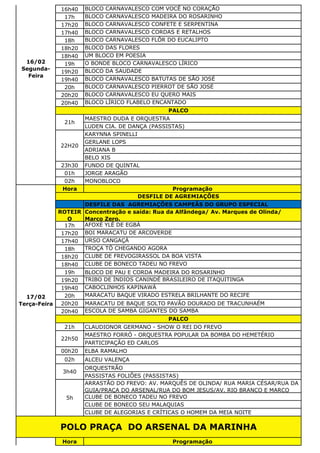 16h40 BLOCO CARNAVALESCO COM VOCÊ NO CORAÇÃO
17h BLOCO CARNAVALESCO MADEIRA DO ROSARINHO
17h20 BLOCO CARNAVALESCO CONFETE E SERPENTINA
17h40 BLOCO CARNAVALESCO CORDAS E RETALHOS
18h BLOCO CARNAVALESCO FLÔR DO EUCALIPTO
18h20 BLOCO DAS FLORES
18h40 UM BLOCO EM POESIA
19h O BONDE BLOCO CARNAVALESCO LÍRICO
19h20 BLOCO DA SAUDADE
19h40 BLOCO CARNAVALESCO BATUTAS DE SÃO JOSÉ
20h BLOCO CARNAVALESCO PIERROT DE SÃO JOSÉ
20h20 BLOCO CARNAVALESCO EU QUERO MAIS
20h40 BLOCO LÍRICO FLABELO ENCANTADO
MAESTRO DUDA E ORQUESTRA
LUDEN CIA. DE DANÇA (PASSISTAS)
KARYNNA SPINELLI
GERLANE LOPS
ADRIANA B
BELO XIS
23h30 FUNDO DE QUINTAL
01h JORGE ARAGÃO
02h MONOBLOCO
Hora Programação
DESFILE DAS AGREMIAÇÕES CAMPEÃS DO GRUPO ESPECIAL
ROTEIR
O
Concentração e saída: Rua da Alfândega/ Av. Marques de Olinda/
Marco Zero.
17h AFOXÉ YLÊ DE EGBÁ
17h20 BOI MARACATU DE ARCOVERDE
17h40 URSO CANGAÇÁ
18h TROÇA TÔ CHEGANDO AGORA
18h20 CLUBE DE FREVOGIRASSOL DA BOA VISTA
18h40 CLUBE DE BONECO TADEU NO FREVO
19h BLOCO DE PAU E CORDA MADEIRA DO ROSARINHO
19h20 TRIBO DE ÍNDIOS CANINDÉ BRASILEIRO DE ITAQUITINGA
19h40 CABOCLINHOS KAPINAWÁ
20h MARACATU BAQUE VIRADO ESTRELA BRILHANTE DO RECIFE
20h20 MARACATU DE BAQUE SOLTO PAVÃO DOURADO DE TRACUNHAÉM
20h40 ESCOLA DE SAMBA GIGANTES DO SAMBA
21h CLAUDIONOR GERMANO - SHOW O REI DO FREVO
MAESTRO FORRÓ - ORQUESTRA POPULAR DA BOMBA DO HEMETÉRIO
PARTICIPAÇÃO ED CARLOS
00h20 ELBA RAMALHO
02h ALCEU VALENÇA
ORQUESTRÃO
PASSISTAS FOLIÕES (PASSISTAS)
ARRASTÃO DO FREVO: AV. MARQUÊS DE OLINDA/ RUA MARIA CÉSAR/RUA DA
GUIA/PRAÇA DO ARSENAL/RUA DO BOM JESUS/AV. RIO BRANCO E MARCO
CLUBE DE BONECO TADEU NO FREVO
CLUBE DE BONECO SEU MALAQUIAS
CLUBE DE ALEGORIAS E CRÍTICAS O HOMEM DA MEIA NOITE
Hora Programação
POLO PRAÇA DO ARSENAL DA MARINHA
17/02
Terça-Feira
DESFILE DE AGREMIAÇÕES
PALCO
22h50
3h40
5h
16/02
Segunda-
Feira
PALCO
21h
22H20
 