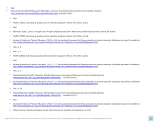 41
© 2013, SHAPE America. All rights reserved. For individual use only. For permission to reprint, visit www.shapeamerica.org/permissions or e-mail permissions@shapeamerica.org.
23 Ibid.
24 Physical Education/Health Education: Manitoba Curriculum Framework of Outcomes for Active Healthy Lifestyles.
http://www.edu.gov.mb.ca/k12/cur/physhlth/index.html, accessed 1/9/12.
25 Ibid.
26 NASPE. (1992). Outcomes of quality physical education programs. Reston, VA: Author. (p.15).
27 Ibid.
28 Mohnsen, B (ed.). (2010). Concepts and principles of physical education: What every student needs to know. Reston, VA: NASPE.
29 NASPE. (1992). Outcomes of quality physical education programs. Reston, VA: Author. (p. 16).
30 Society of Health and Physical Educators. (2012, p. 20). Instructional framework for fitness education in physical education [Guidance document]. Available at
http://www.shapeamerica.org/standards/guidelines/loader.cfm?csModule=security/getfile&pageid=9264
31 Ibid., p. 9.
32 Ibid., p. 5.
33 NASPE. (1992). Outcomes of quality physical education programs. Reston, VA: Author. (p.15).
34 Ibid.
35 Society of Health and Physical Educators. (2012. P. 27). Instructional framework for fitness education in physical education [Guidance document]. Available at
http://www.shapeamerica.org/standards/guidelines/loader.cfm?csModule=security/getfile&pageid=9264
36 Ibid., p. 6.
37 Physical Education/Health Education: Manitoba Curriculum Framework of Outcomes for Active Healthy Lifestyles.
www.edu.gov.mb.ca/k12/cur/physhlth/grade_9.html?print, accessed 1/9/12.
38 Society of Health and Physical Educators. (2012. P. 15). Instructional framework for fitness education in physical education [Guidance Document]. Available at
http://www.shapeamerica.org/standards/guidelines/loader.cfm?csModule=security/getfile&pageid=9264
39 Ibid., p. 16.
40 Physical Education/Health Education: Manitoba Curriculum Framework of Outcomes for Active Healthy Lifestyles.
www.edu.gov.mb.ca/k12/cur/physhlth/grade_9.html?print, accessed 1/9/12.
41 Ibid.
42 Society of Health and Physical Educators. (2012. P. 23). Instructional framework for fitness education in physical education [Guidance document]. Available at
http://www.shapeamerica.org/standards/guidelines/loader.cfm?csModule=security/getfile&pageid=9264
43 (Ohio) Physical Education Standards: Grade Band Overview by Standard and Organizers. (p. 113)
 