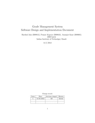 Grade Management System
Software Design and Implementation Document
Harshul Jain (B09012), Pranav Kapoor (B09022), Amanjot Kaur (B09005)
                                  2009 batch
                   Indian Institute of Technolgoy Mandi

                             14/5/2012




                            Change record:

           Issue     Date        Sections chaged   Reason

            1.     14/05/2012          All         Initial




                                  1
 