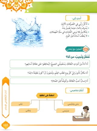 133
‫ ُبادآ‬‫ا‬‫لسِإلا يف ِةَفاظَّنل‬
‫أنا؟‬ ‫من‬ : ُ‫جيب‬ ُ‫ن‬ َ‫و‬ ُ‫ر‬ ِّ‫ك‬ َ‫ف‬ ُ‫ن‬
:‫أيي‬ َ‫ر‬ ‫ي‬ ِ‫بد‬ُ‫أ‬
••.ِ‫ة‬َ‫ي‬ِ‫ت‬ ْ‫ال‬ ِ‫فات‬ُّ‫ر‬ َ‫ص‬َّ‫ت‬‫ال‬ ‫ي‬ِ‫ف‬ ‫يي‬ْ‫أ‬َ‫ر‬ ُ‫ر‬ُ‫ك‬ْ‫ذ‬َ‫أ‬
••.ُ‫ه‬َ‫يد‬ ُ‫ل‬ ِ‫س‬ْ‫غ‬َ‫ي‬ ‫ما‬َ‫ن‬‫حي‬ ِ‫بالماء‬ ُ‫ف‬ِ‫ر‬ ْ‫س‬ُ‫ي‬
••. ِ‫الت‬َ‫م‬‫ه‬ُ‫م‬‫ال‬ ِ‫َّة‬‫ل‬‫س‬ ‫في‬ ِ‫فايات‬ُّ‫ن‬‫ال‬ ‫رمي‬َ‫ي‬ ‫فال‬ ُ‫كاسل‬َ‫ت‬َ‫ي‬
••.ِ‫م‬‫و‬َّ‫ن‬‫ال‬ َ‫قبل‬ ُ‫ه‬َ‫ن‬‫نا‬ ْ‫س‬َ‫أ‬ ُ‫ف‬ِّ‫ظ‬‫ن‬ُ‫ي‬ ‫ال‬
:‫فاهيمي‬ َ‫م‬ ُ‫م‬ ِّ‫ظ‬ َ‫ن‬ُ‫أ‬
‫تي‬ ْ‫ي‬ َ‫ب‬
‫ني‬ َ‫ط‬ َ‫و‬
‫سي‬ َ‫ب‬ ْ‫ل‬ َ‫م‬ َ‫و‬ ‫ني‬ َ‫د‬ َ‫ب‬
‫تي‬ َ‫س‬ َ‫ر‬ ْ‫د‬ َ‫م‬
ِ‫ة‬ ِ‫ظاف‬ َ‫ن‬ ‫لى‬ َ‫ع‬ ُ‫أحافظ‬
:‫الئي‬ َ‫م‬ ُ‫ز‬ َ‫ع‬ َ‫م‬ ُ‫ن‬ َ‫عاو‬ َ‫ت‬َ‫أ‬
‫هم؟‬ِ‫نان‬ ْ‫س‬َ‫أ‬ ِ‫نظافة‬ ‫لى‬َ‫ع‬ ‫ظوا‬ِ‫حاف‬ُ‫ي‬‫ل‬ ‫؛‬ُ‫الجميع‬ ‫ُني‬‫ل‬ِ‫م‬ْ‫ع‬َ‫ت‬ ْ‫س‬َ‫ي‬ ،ِ‫َة‬‫ف‬‫ظا‬َّ‫ن‬‫ال‬ ِ‫وات‬َ‫د‬َ‫أ‬ ْ‫ن‬ِ‫م‬ ٌ‫ة‬‫دا‬َ‫أ‬ ‫نا‬َ‫أ‬
‫ا؟‬ً‫م‬ِ‫دائ‬ ً‫ة‬َ‫ف‬‫ظي‬َ‫ن‬ َ‫أكون‬ ْ‫أن‬ َ‫ون‬ّ‫ب‬‫ح‬ُ‫ت‬‫و‬ ،ِ‫م‬ْ‫ل‬ِ‫الع‬ ِ‫لب‬َ‫ط‬‫ل‬ ٍ‫م‬‫يو‬ َّ‫كل‬ َّ‫لي‬ِ‫إ‬ َ‫تون‬ْ‫أ‬‫ت‬ ٌ‫مكان‬ ‫نا‬َ‫أ‬
‫؟‬ِ‫الة‬ َّ‫الص‬ َ‫قبل‬ ُ‫أ‬ َّ‫وض‬َ‫ت‬َ‫أ‬‫و‬ ،َ‫َة‬‫ف‬‫ظا‬َّ‫ن‬‫ال‬ ُّ‫أحب‬ ٌ‫نسان‬ِ‫إ‬ ‫نا‬َ‫أ‬
 