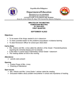 RepublicofthePhilippines
DepartmentofEducation
REGION IVA-CALABARZON
DIVISION OF LUCENA CIT Y
LUCENA EAST VI ELEMENT ARY SCHOOL
Rosas St. corner Allarey St., Brgy. VIII, Lucena City, Quezon, Philippines
MINUTES OF THE MEETING
HOMEROOM MEETING
SY 2022-2023
FIRST QUARTER
SEPTEMBER 16,2022
Objectives:
 To be aware of the things needed to do in classroom
 To share possible solution to the problems encountered in distance learning
 To elect Homeroom Officer for school year 2022-2023
Call to Order
 Mrs. Antonio and Mrs. Limos called the attention of the Grade 1 Parents/Guardians
regarding the remedial classes and its schedule.
 It was held in Lucena East VI Elementary School Grade 1 classroom
 The meeting started at 8:00 in the morning.
Attendance
 parents were present
Opening
 Cristian Prayer of Mrs. Limos
 Checking of Attendance
Open issues
 Mrs. Antonio and Mrs. Limos Grade 1 adviser starts the meeting.
 Discussed matters about problem encountered in school and importance of reading.
 