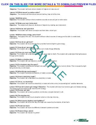 Objective: The student will learn about vibration of objects to make sound.
Lesson 145 What around us makes noise?
Objective: The student will think about sounds that they hear all of the time.
Lesson 146 White noise
Objective: The student will learn that sometimes sounds are around just to make noise
Lesson 147 Make your own instrument
Objective: The student will discover vibrations of objects by creating own instrument.
Lesson 148 Review and quiz time!
Objective: The student will review concepts and then take a short quiz
Lesson 149 Where does energy come from?
Objective: Throughout this unit, The student will learn about sources of energy and be able to make basic
connections.
Lesson 150 How do we get heat?
Objective: The student will know that the Sun provides heat and light to give energy.
Lesson 151 How do we use energy?
Objective: The student will understand that the sun’s heats things differently
Lesson 152 Have you ever seen your shadow?
Objective: The student will understand that the sun gives light to Earth. The student will understand that light passes
through some objects.
Lesson 153 Make a shadow story
Objective: The student will use objects to create a story using shadows
Lesson 154 Do shadows stay the same?
Objective: The student understands that light can pass through some objects, but not others. This is caused by light
being blocked by a solid object.
Lesson 155 What things need energy?
Objective: The student understands systems of matter and energy
Lesson 156 How is electricity made?
Objective: The student will understand how electricity is made.
Lesson 157 Oh no, no electricity!
Objective: The student will recall how electricity is made and write a story incorporating bad weather elements.
Lesson 158 How do humans get energy? Objective: The student will know how humans gain and release energy.
The student will know that people need food for energy.
Lesson 159 Review and quiz
Objective: The student will answer questions and review concepts learned in unit.
Lesson 160 The daytime sky
Objective: The student knows how to decipher what is in the day time sky.
Lesson 161 What causes daytime and nighttime?
Objective: The student will know that day and night are caused by the rotation of the Earth.
Lesson 162 Planet and stars
Objective: The student will learn the difference between planets and stars.
Lesson 163 Researching a planet
Objective: The student will research a planet
SAM
PLE
CLICK ON THIS SLIDE FOR MORE DETAILS & TO DOWNLOAD PREVIEW FILES!
 