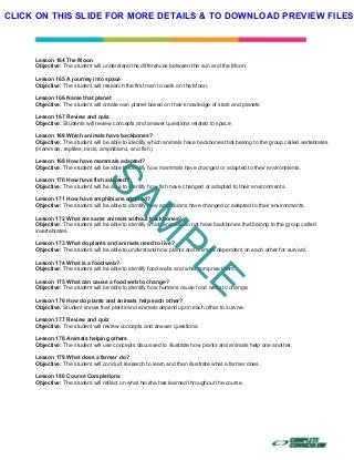  
 
 
 
Lesson 164 The Moon
Objective: The student will understand the differences between the sun and the Moon
Lesson 165 A journey into space
Objective: The student will research the first man to walk on the Moon.
Lesson 166 Name that planet
Objective: The student will create own planet based on their knowledge of stars and planets
Lesson 167 Review and quiz
Objective: Students will review concepts and answer questions related to space
Lesson 168 Which animals have backbones?
Objective: The student will be able to identify which animals have backbones that belong to the group called vertebrates
(mammals, reptiles, birds, amphibians, and fish)
Lesson 169 How have mammals adapted?
Objective: The student will be able to identify how mammals have changed or adapted to their environments.
Lesson 170 How have fish adapted?
Objective: The student will be able to identify how fish have changed or adapted to their environments.
Lesson 171 How have amphibians adapted?
Objective: The student will be able to identify how amphibians have changed or adapted to their environments.
Lesson 172 What are same animals without backbones?
Objective: The student will be able to identify which animals do not have backbones that belong to the group called
invertebrates.
Lesson 173 What do plants and animals need to live?
Objective: The student will be able to understand how plants and animals dependent on each other for survival.
Lesson 174 What is a food web?
Objective: The student will be able to identify food webs and what comprise them.
Lesson 175 What can cause a food web to change?
Objective: The student will be able to identify how humans cause food webs to change.
Lesson 176 How do plants and animals help each other?
Objective: Student knows that plants and animals depend upon each other to survive.
Lesson 177 Review and quiz
Objective: The student will review concepts and answer questions.
Lesson 178 Animals helping others
Objective: The student will use concepts discussed to illustrate how plants and animals help one another.
Lesson 179 What does a farmer do?
Objective: The student will conduct research to learn and then illustrate what a farmer does.
Lesson 180 Course Completions
Objective: The student will reflect on what he/she has learned throughout the course.
SAM
PLE
CLICK ON THIS SLIDE FOR MORE DETAILS & TO DOWNLOAD PREVIEW FILES!
 