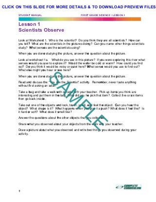 STUDENT
Less
Scie
Look at
you tell?
study? W
When yo
Look at
senses w
out? Do
What els
When yo
Read an
without f
Take a b
interesti
then go
Take ou
object?
it hard o
Answer
Share w
Draw a p
activity.
T MANUAL
son 1
ntists
Worksheet
? What are
What sense
ou are done
worksheet
would you u
o you think
se might yo
ou are done
nd discuss t
first asking
bag and tak
ng and put
back inside
ut one of the
What shap
or soft? Wh
the questio
what you ob
picture abo
Obser
t 1. Who is
the scienti
es are the s
e studying t
1a. What
use to expl
it would be
ou hear or s
e studying t
the “You Ar
an adult!
ke a walk w
them in the
e.
e objects an
pe is it? Wh
hat does it s
ons about th
served abo
out what you
rve
the scienti
sts in the p
scientists u
the picture,
t do you se
ore it? Wo
noisy or qu
see here?
the picture,
re the Scien
with outside
e bag. Why
nd look, tou
hat happen
smell like?
he other ob
out your obj
u observed
FIRST
st? Do you
pictures doin
sing?
, answer the
e in this pic
ould the wat
uiet here? W
, answer the
ntist” activit
with your t
y did you he
uch, smell, a
ns when you
bjects that y
jects from t
and write t
T GRADE SC
u think they
ng? Can y
e question
cture? If yo
ter be cold
What sense
e question
ty. Remem
teacher. Pi
e pick that
and feel the
u give it a p
you collecte
the walk wit
two things y
CIENCE / LES
y are all scie
you name o
about the p
ou were exp
or warm?
e would you
about the p
mber, never
ick up items
item? Coll
e object. C
push? What
ed.
th your teac
you observ
SSON 1
entists? Ho
ther things
picture.
ploring this
How could
u use to fin
picture.
taste anyth
s you think
ect five or s
Can you hea
t does it fee
cher.
ved during y
)	
ow can
scientists
river what
you find
d out?
hing
are
six items
ar the
el like? Is
your
SAM
PLE
CLICK ON THIS SLIDE FOR MORE DETAILS & TO DOWNLOAD PREVIEW FILES!
 